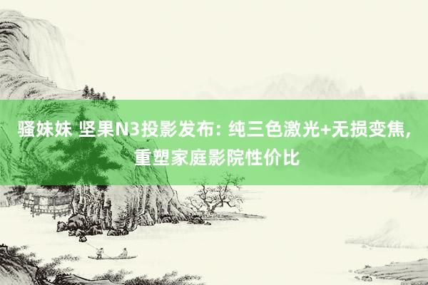 骚妹妹 坚果N3投影发布: 纯三色激光+无损变焦， 重塑家庭影院性价比