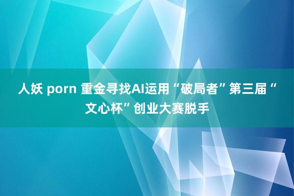 人妖 porn 重金寻找AI运用“破局者”第三届“文心杯”创业大赛脱手