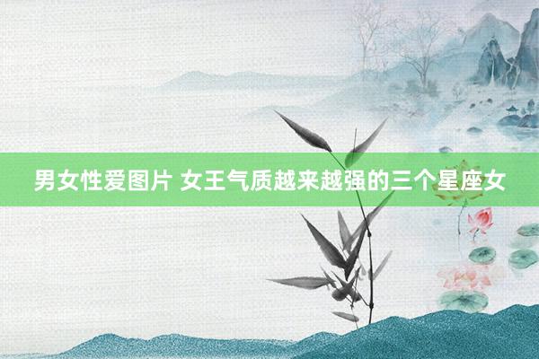 男女性爱图片 女王气质越来越强的三个星座女