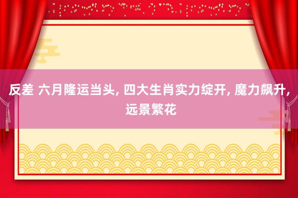 反差 六月隆运当头， 四大生肖实力绽开， 魔力飙升， 远景繁花
