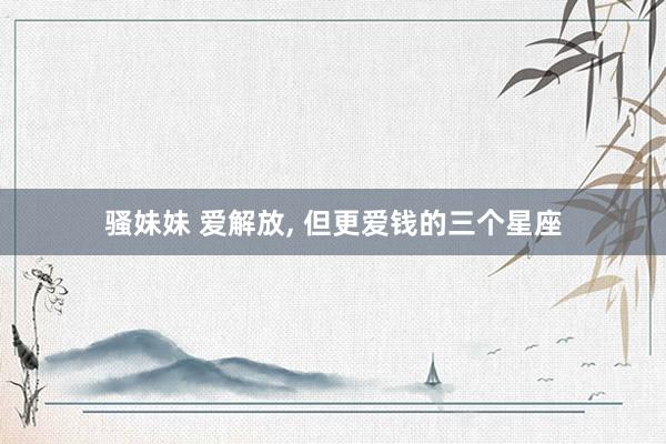 骚妹妹 爱解放， 但更爱钱的三个星座
