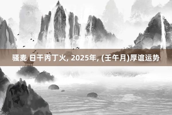 骚麦 日干丙丁火， 2025年， (壬午月)厚谊运势
