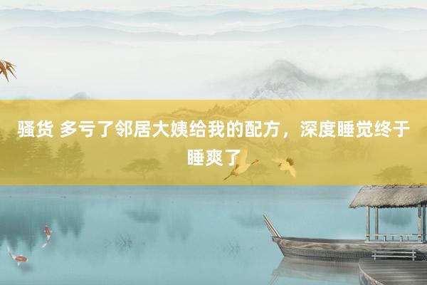 骚货 多亏了邻居大姨给我的配方,深度睡觉终于睡爽了