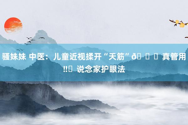 骚妹妹 中医:儿童近视揉开“天筋”👀真管用‼️说念家护眼法
