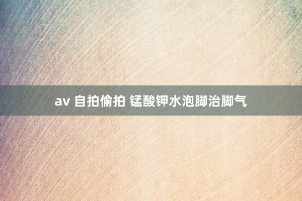 av 自拍偷拍 锰酸钾水泡脚治脚气