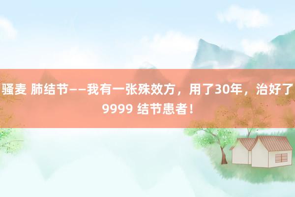骚麦 肺结节——我有一张殊效方，用了30年，治好了9999 结节患者！