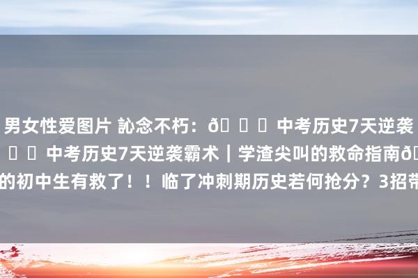 男女性爱图片 訫念不朽:📚中考历史7天逆袭霸术|学渣的救命指南📚中考历史7天逆袭霸术|学渣尖叫的救命指南🔥 ‼️刷到这篇的初中生有救了!!临了冲刺期历史若何抢分?3招带你从合格线直冲年齿前三! 🌟【魔...