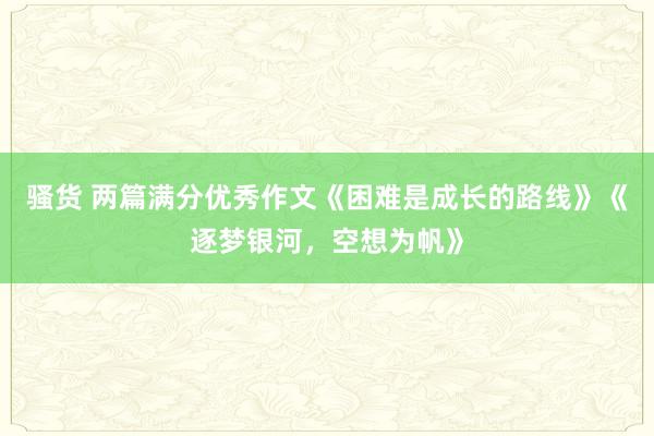 骚货 两篇满分优秀作文《困难是成长的路线》《逐梦银河，空想为帆》